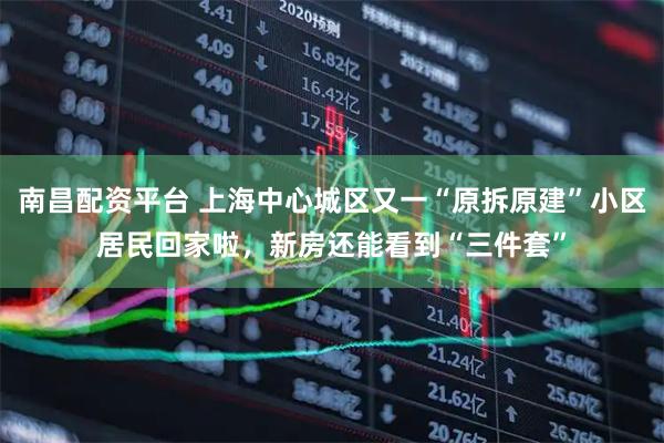 南昌配资平台 上海中心城区又一“原拆原建”小区居民回家啦，新房还能看到“三件套”