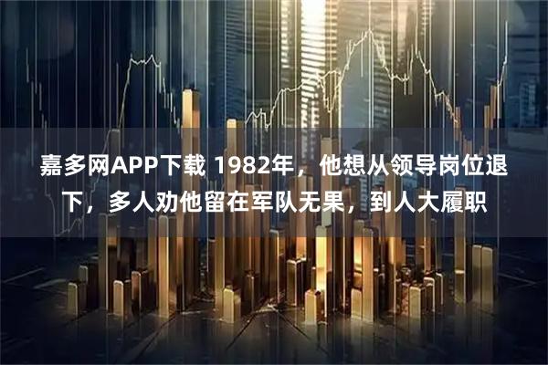 嘉多网APP下载 1982年，他想从领导岗位退下，多人劝他留在军队无果，到人大履职