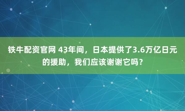 铁牛配资官网 43年间，日本提供了3.6万亿日元的援助，我们应该谢谢它吗？