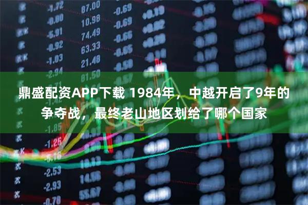 鼎盛配资APP下载 1984年，中越开启了9年的争夺战，最终老山地区划给了哪个国家