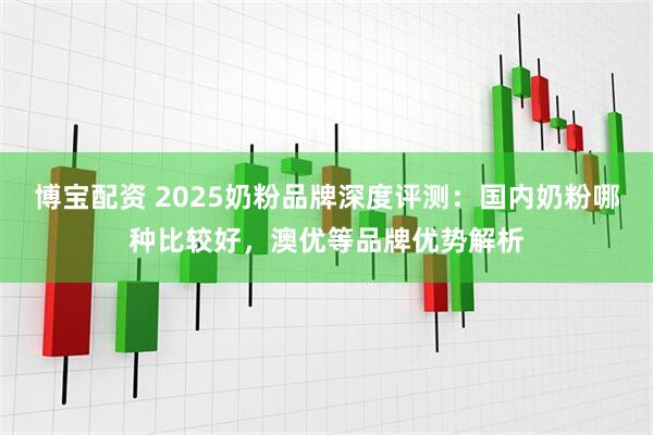 博宝配资 2025奶粉品牌深度评测：国内奶粉哪种比较好，澳优等品牌优势解析