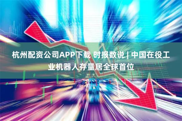 杭州配资公司APP下载 时报数说 | 中国在役工业机器人存量居全球首位