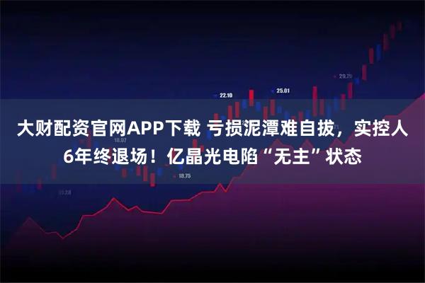 大财配资官网APP下载 亏损泥潭难自拔，实控人6年终退场！亿晶光电陷“无主”状态