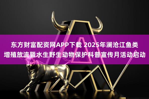 东方财富配资网APP下载 2025年澜沧江鱼类增殖放流暨水生野生动物保护科普宣传月活动启动