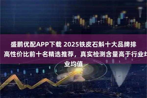 盛鹏优配APP下载 2025铁皮石斛十大品牌排名，高性价比前十名精选推荐，真实检测含量高于行业均值