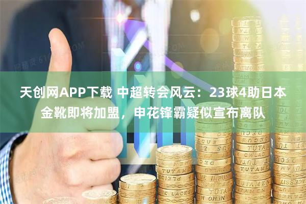 天创网APP下载 中超转会风云：23球4助日本金靴即将加盟，申花锋霸疑似宣布离队