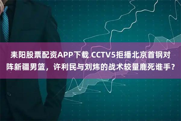 耒阳股票配资APP下载 CCTV5拒播北京首钢对阵新疆男篮，许利民与刘炜的战术较量鹿死谁手？