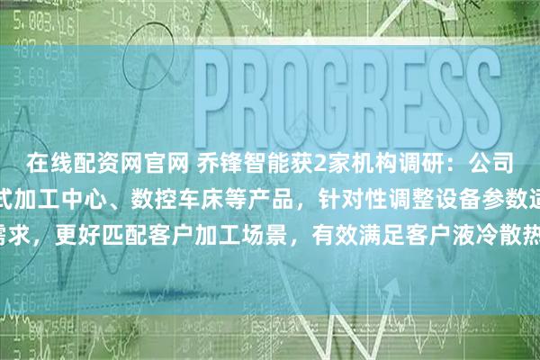 在线配资网官网 乔锋智能获2家机构调研：公司依托高速钻攻中心、立式加工中心、数控车床等产品，针对性调整设备参数适配相关加工需求，更好匹配客户加工场景，有效满足客户液冷散热核心部件的精密加工需求（附调研问答）