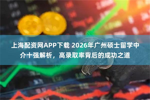 上海配资网APP下载 2026年广州硕士留学中介十强解析，高录取率背后的成功之道