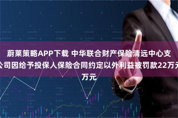 蔚莱策略APP下载 中华联合财产保险清远中心支公司因给予投保人保险合同约定以外利益被罚款22万元