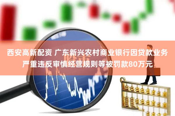 西安高新配资 广东新兴农村商业银行因贷款业务严重违反审慎经营规则等被罚款80万元