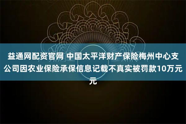 益通网配资官网 中国太平洋财产保险梅州中心支公司因农业保险承保信息记载不真实被罚款10万元