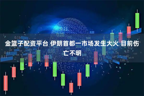 金篮子配资平台 伊朗首都一市场发生大火 目前伤亡不明
