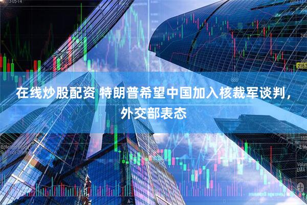 在线炒股配资 特朗普希望中国加入核裁军谈判，外交部表态