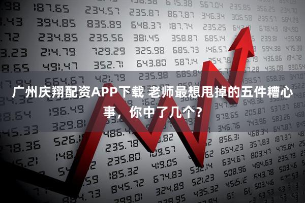 广州庆翔配资APP下载 老师最想甩掉的五件糟心事，你中了几个？