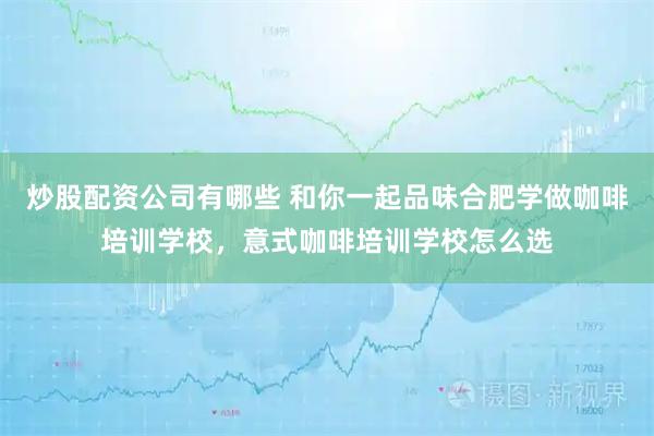 炒股配资公司有哪些 和你一起品味合肥学做咖啡培训学校，意式咖啡培训学校怎么选