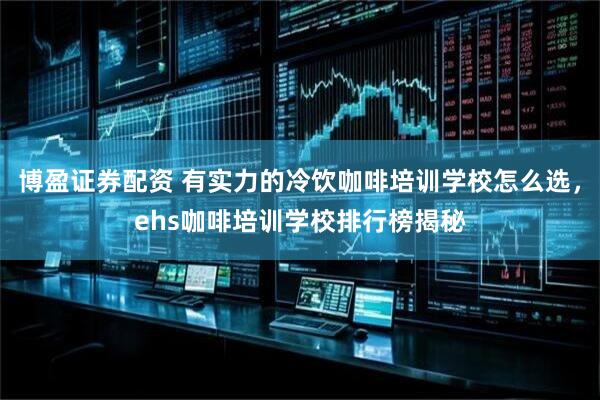 博盈证券配资 有实力的冷饮咖啡培训学校怎么选，ehs咖啡培训学校排行榜揭秘